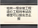 桂林一级安装工程造价工程师考试在哪里可以报名怎么报