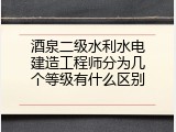 酒泉二级水利水电建造工程师分为几个等级有什么区别