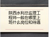陕西水利总监理工程师一般在哪里上班什么岗位和待遇