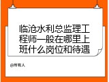临沧水利总监理工程师一般在哪里上班什么岗位和待遇