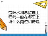 益阳水利总监理工程师一般在哪里上班什么岗位和待遇