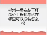 郴州一级安装工程造价工程师考试在哪里可以报名怎么报