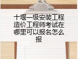 十堰一级安装工程造价工程师考试在哪里可以报名怎么报