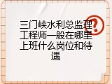 三门峡水利总监理工程师一般在哪里上班什么岗位和待遇