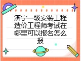 济宁一级安装工程造价工程师考试在哪里可以报名怎么报