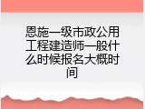 恩施一级市政公用工程建造师一般什么时候报名大概时间