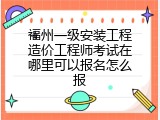 福州一级安装工程造价工程师考试在哪里可以报名怎么报