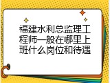 福建水利总监理工程师一般在哪里上班什么岗位和待遇