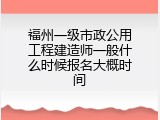 福州一级市政公用工程建造师一般什么时候报名大概时间