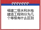 福建二级水利水电建造工程师分为几个等级有什么区别