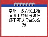 常州一级安装工程造价工程师考试在哪里可以报名怎么报