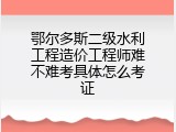鄂尔多斯二级水利工程造价工程师难不难考具体怎么考证