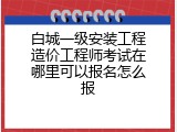 白城一级安装工程造价工程师考试在哪里可以报名怎么报