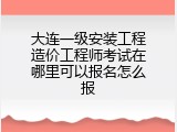 大连一级安装工程造价工程师考试在哪里可以报名怎么报
