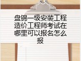 盘锦一级安装工程造价工程师考试在哪里可以报名怎么报