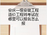 安庆一级安装工程造价工程师考试在哪里可以报名怎么报