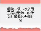 铜陵一级市政公用工程建造师一般什么时候报名大概时间