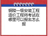 铜陵一级安装工程造价工程师考试在哪里可以报名怎么报