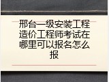 邢台一级安装工程造价工程师考试在哪里可以报名怎么报