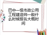 巴中一级市政公用工程建造师一般什么时候报名大概时间