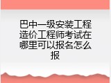 巴中一级安装工程造价工程师考试在哪里可以报名怎么报