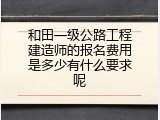 和田一级公路工程建造师的报名费用是多少有什么要求呢