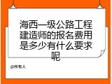 海西一级公路工程建造师的报名费用是多少有什么要求呢