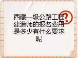 西藏一级公路工程建造师的报名费用是多少有什么要求呢