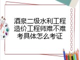 酒泉二级水利工程造价工程师难不难考具体怎么考证