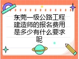 东莞一级公路工程建造师的报名费用是多少有什么要求呢