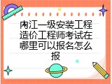 内江一级安装工程造价工程师考试在哪里可以报名怎么报