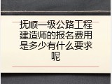 抚顺一级公路工程建造师的报名费用是多少有什么要求呢