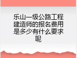 乐山一级公路工程建造师的报名费用是多少有什么要求呢