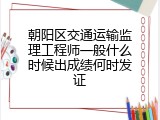 朝阳区交通运输监理工程师一般什么时候出成绩何时发证