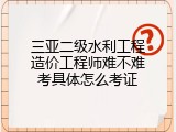 三亚二级水利工程造价工程师难不难考具体怎么考证