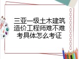 三亚一级土木建筑造价工程师难不难考具体怎么考证