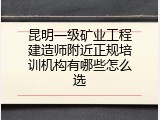 昆明一级矿业工程建造师附近正规培训机构有哪些怎么选