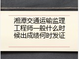 湘潭交通运输监理工程师一般什么时候出成绩何时发证