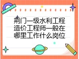 荆门一级水利工程造价工程师一般在哪里工作什么岗位