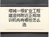塔城一级矿业工程建造师附近正规培训机构有哪些怎么选