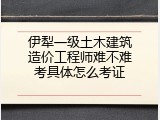 伊犁一级土木建筑造价工程师难不难考具体怎么考证