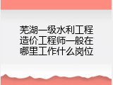 芜湖一级水利工程造价工程师一般在哪里工作什么岗位