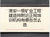 淮安一级矿业工程建造师附近正规培训机构有哪些怎么选