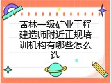 吉林一级矿业工程建造师附近正规培训机构有哪些怎么选