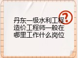 丹东一级水利工程造价工程师一般在哪里工作什么岗位