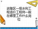 武隆区一级水利工程造价工程师一般在哪里工作什么岗位