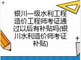 银川一级水利工程造价工程师考证通过以后有补贴吗(银川水利造价师考证补贴)