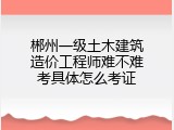 郴州一级土木建筑造价工程师难不难考具体怎么考证