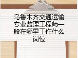 乌鲁木齐交通运输专业监理工程师一般在哪里工作什么岗位