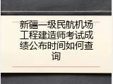 新疆一级民航机场工程建造师考试成绩公布时间如何查询